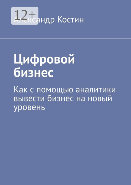 Цифровой бизнес. Как с помощью аналитики вывести бизнес на новый уровень, Александр Костин