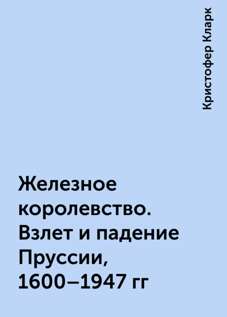 Железное королевство. Взлет и падение Пруссии, 1600–1947 гг
