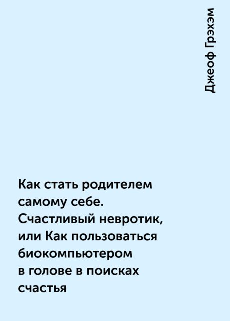 Как стать родителем самому себе. Счастливый невротик, или Как пользоваться биокомпьютером в голове в поисках счастья