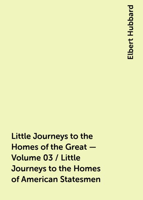 Little Journeys to the Homes of the Great - Volume 03 / Little Journeys to the Homes of American Statesmen
