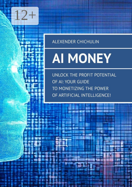 AI Money. Unlock the Profit Potential of AI: Your Guide to Monetizing the Power of Artificial Intelligence, Alexender Chichulin