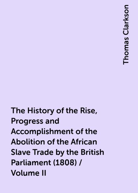 The History of the Rise, Progress and Accomplishment of the Abolition of the African Slave Trade by the British Parliament (1808) / Volume II