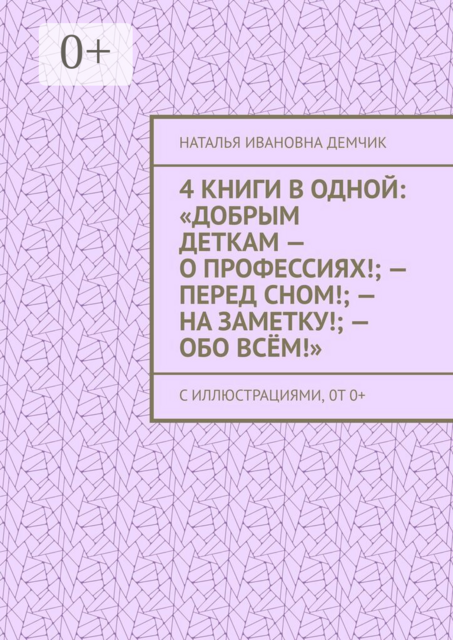 4 книги в одной: «Добрым деткам — о профессиях!; — перед сном!; — на заметку!; — обо всём!». с иллюстрациями, 0т 0+