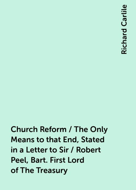 Church Reform / The Only Means to that End, Stated in a Letter to Sir / Robert Peel, Bart. First Lord of The Treasury