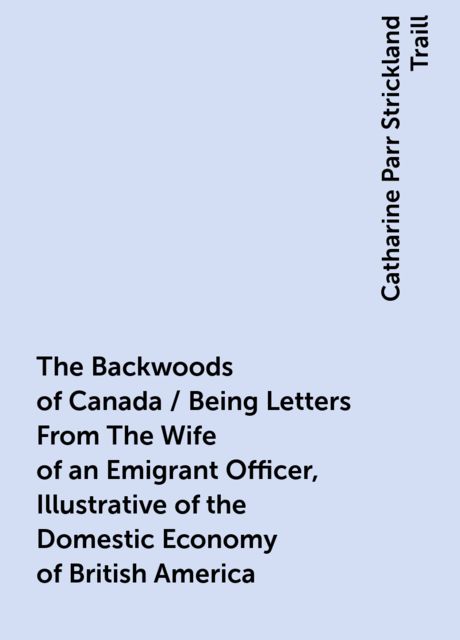 The Backwoods of Canada / Being Letters From The Wife of an Emigrant Officer, Illustrative of the Domestic Economy of British America