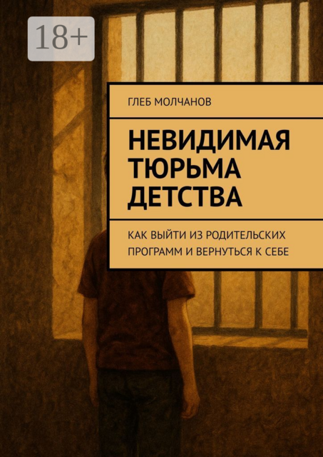 Невидимая тюрьма детства. Как выйти из родительских программ и вернуться к себе, Глеб Молчанов