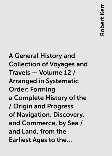 A General History and Collection of Voyages and Travels — Volume 12 / Arranged in Systematic Order: Forming a Complete History of the / Origin and Progress of Navigation, Discovery, and Commerce, by Sea / and Land, from the Earliest Ages to the Present Ti