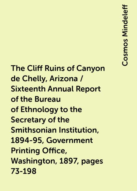 The Cliff Ruins of Canyon de Chelly, Arizona / Sixteenth Annual Report of the Bureau of Ethnology to the Secretary of the Smithsonian Institution, 1894-95, Government Printing Office, Washington, 1897, pages 73-198