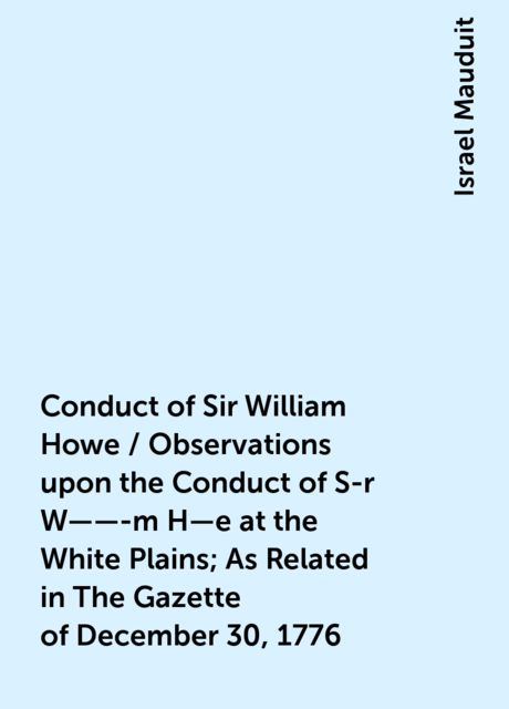 Conduct of Sir William Howe / Observations upon the Conduct of S-r W——-m H—e at the White Plains; As Related in The Gazette of December 30, 1776
