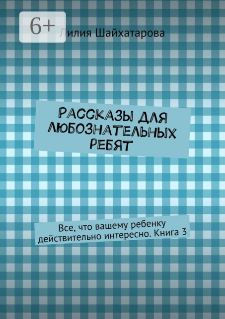 Рассказы для любознательных ребят. Все, что вашему ребенку действительно интересно. Книга 3, Лилия Шайхатарова