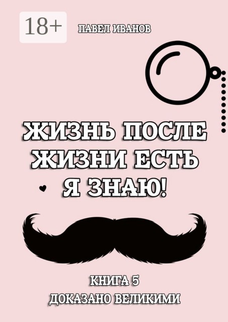Жизнь после жизни есть. Я знаю! Книга 5. Доказано великими, Павел Павлович Иванов