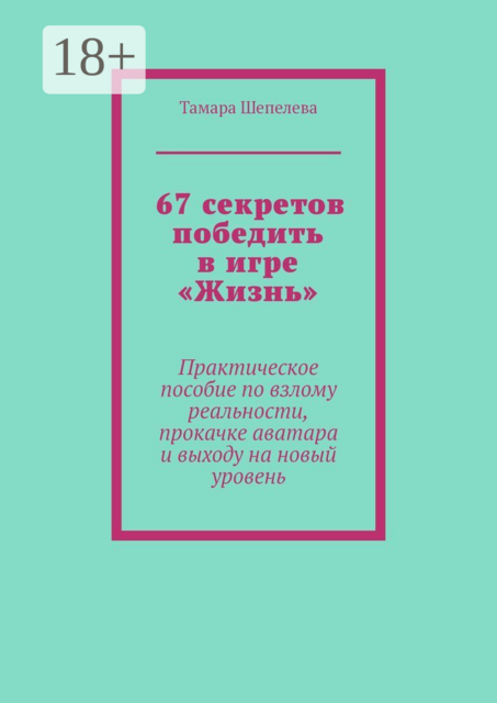 67 секретов победить в игре «Жизнь». Практическое пособие по взлому реальности, прокачке аватара и выходу на новый уровень