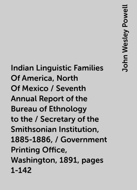 Indian Linguistic Families Of America, North Of Mexico / Seventh Annual Report of the Bureau of Ethnology to the / Secretary of the Smithsonian Institution, 1885-1886, / Government Printing Office, Washington, 1891, pages 1-142