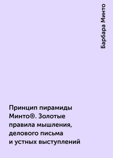 Принцип пирамиды Минто®. Золотые правила мышления, делового письма и устных выступлений