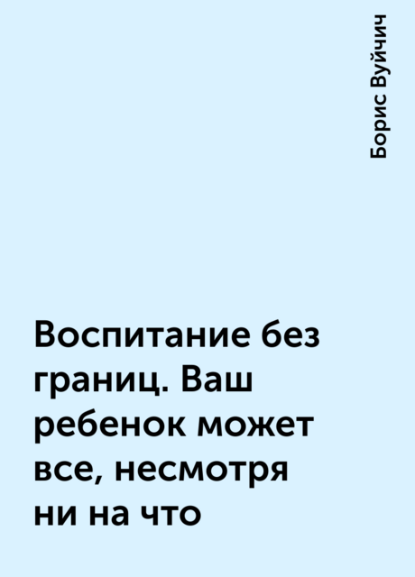 Воспитание без границ. Ваш ребенок может все, несмотря ни на что