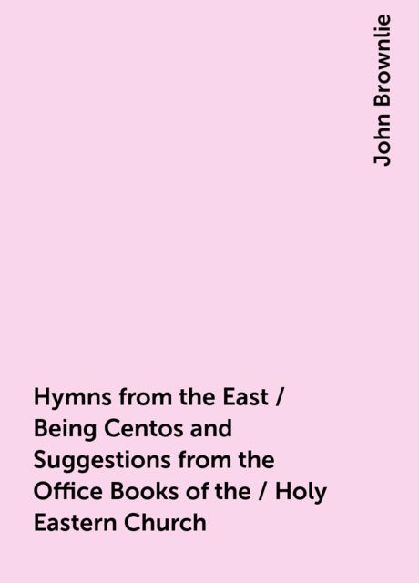 Hymns from the East / Being Centos and Suggestions from the Office Books of the / Holy Eastern Church