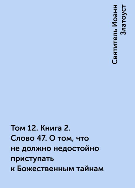 Том 12. Книга 2. Слово 47. О том, что не должно недостойно приступать к Божественным тайнам