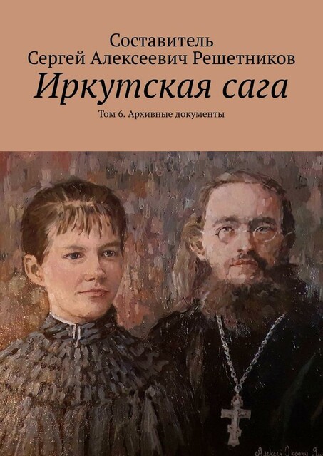 Иркутская сага. Том 6. Архивные документы, Сергей Решетников, Алексей Яшкины, Оксана Яшкины, Светлана Булкина