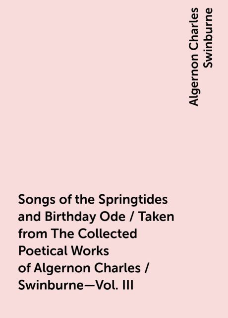 Songs of the Springtides and Birthday Ode / Taken from The Collected Poetical Works of Algernon Charles / Swinburne—Vol. III