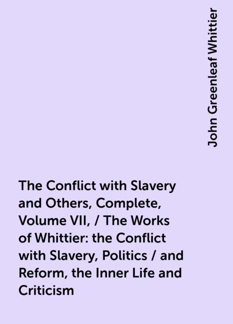The Conflict with Slavery and Others, Complete, Volume VII, / The Works of Whittier: the Conflict with Slavery, Politics / and Reform, the Inner Life and Criticism