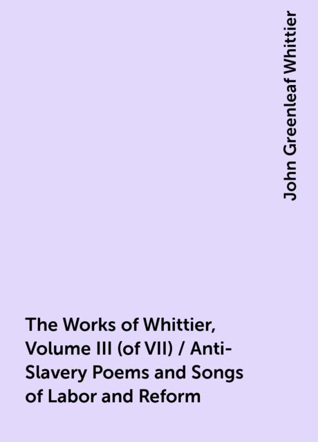 The Works of Whittier, Volume III (of VII) / Anti-Slavery Poems and Songs of Labor and Reform