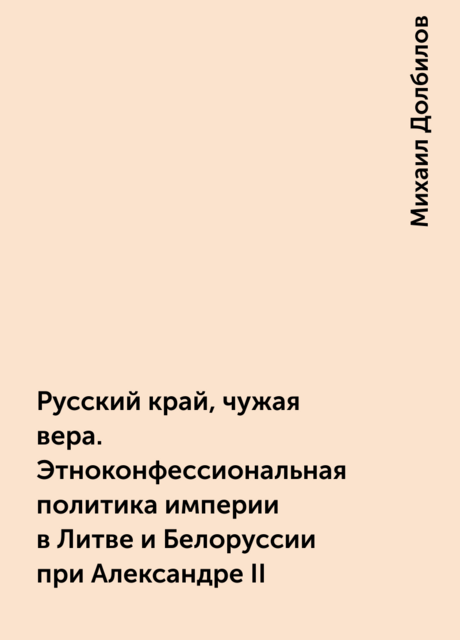 Русский край, чужая вера. Этноконфессиональная политика империи в Литве и Белоруссии при Александре II