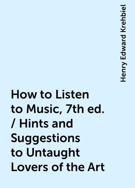 How to Listen to Music, 7th ed. / Hints and Suggestions to Untaught Lovers of the Art