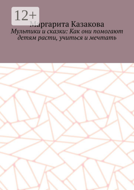 Мультики и сказки: Как они помогают детям расти, учиться и мечтать, Маргарита Казакова
