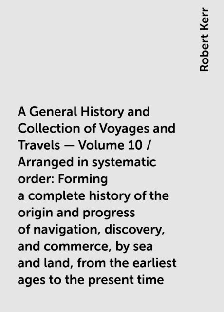 A General History and Collection of Voyages and Travels — Volume 10 / Arranged in systematic order: Forming a complete history of the origin and progress of navigation, discovery, and commerce, by sea and land, from the earliest ages to the present time