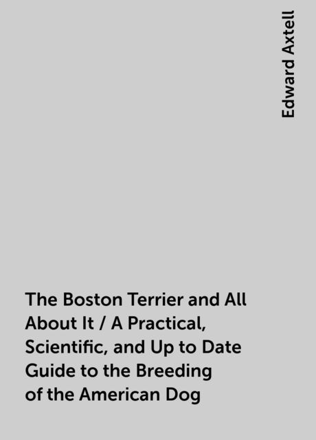 The Boston Terrier and All About It / A Practical, Scientific, and Up to Date Guide to the Breeding of the American Dog