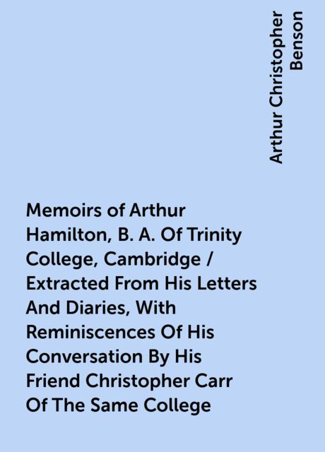 Memoirs of Arthur Hamilton, B. A. Of Trinity College, Cambridge / Extracted From His Letters And Diaries, With Reminiscences Of His Conversation By His Friend Christopher Carr Of The Same College