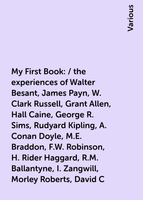 My First Book: / the experiences of Walter Besant, James Payn, W. Clark Russell, Grant Allen, Hall Caine, George R. Sims, Rudyard Kipling, A. Conan Doyle, M.E. Braddon, F.W. Robinson, H. Rider Haggard, R.M. Ballantyne, I. Zangwill, Morley Roberts, David C