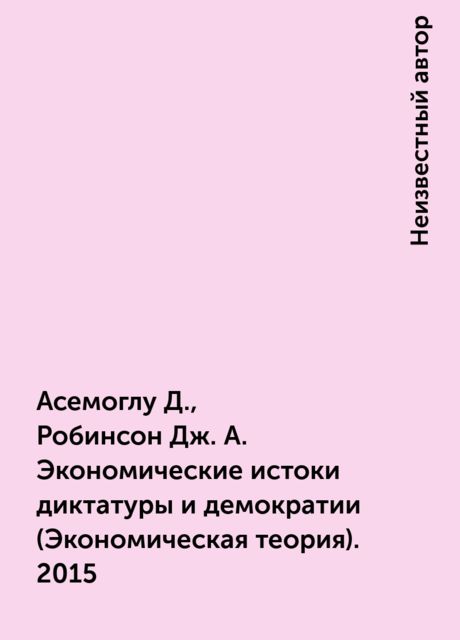 Асемоглу Д., Робинсон Дж. А. Экономические истоки диктатуры и демократии (Экономическая теория). 2015
