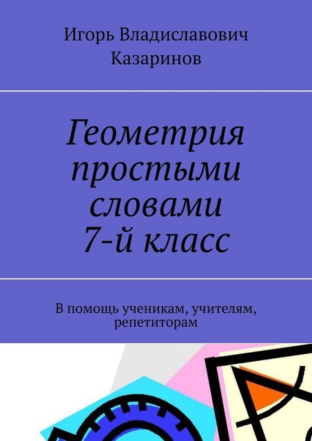 Геометрия простыми словами. 7-й класс. В помощь ученикам, учителям, репетиторам, Игорь Казаринов