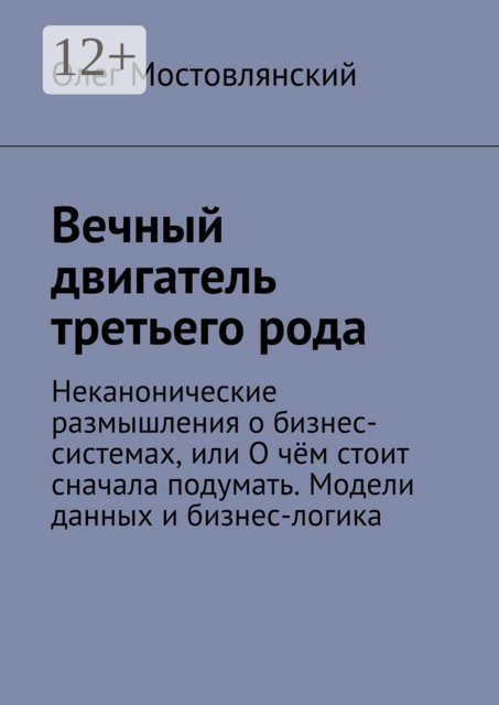 Вечный двигатель третьего рода. Неканонические размышления о бизнес-системах, или О чём стоит сначала подумать. Модели данных и бизнес-логика, Олег Мостовлянский