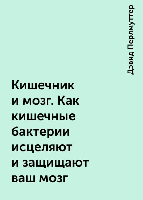 Кишечник и мозг. Как кишечные бактерии исцеляют и защищают ваш мозг