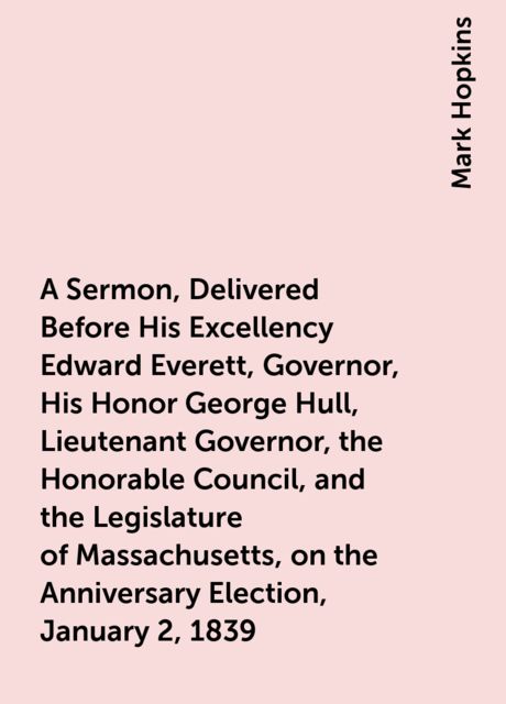 A Sermon, Delivered Before His Excellency Edward Everett, Governor, His Honor George Hull, Lieutenant Governor, the Honorable Council, and the Legislature of Massachusetts, on the Anniversary Election, January 2, 1839
