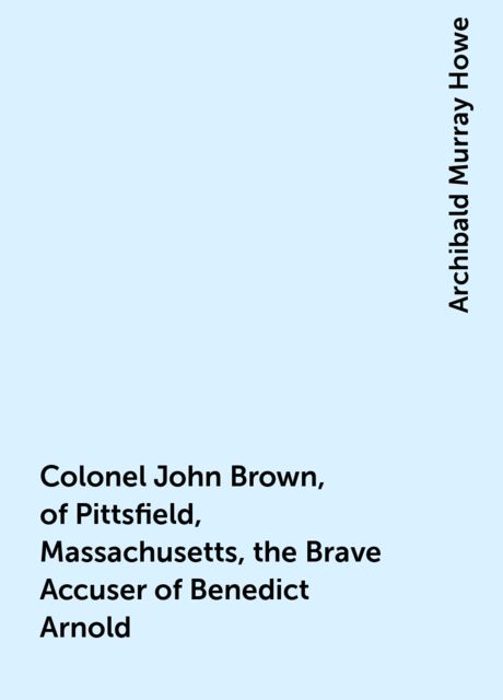 Colonel John Brown, of Pittsfield, Massachusetts, the Brave Accuser of Benedict Arnold