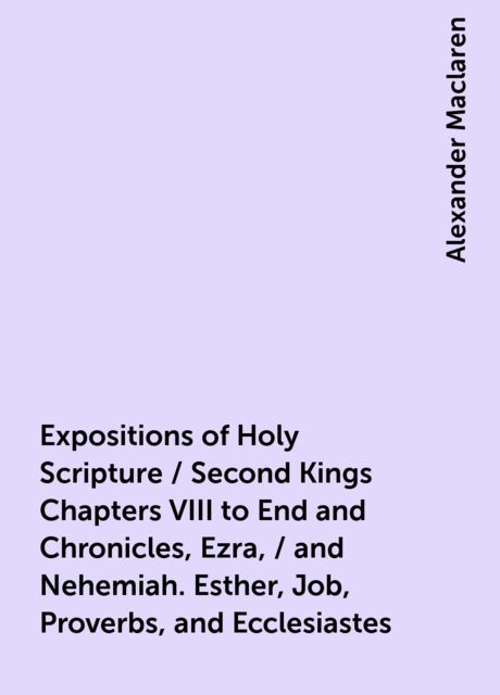 Expositions of Holy Scripture / Second Kings Chapters VIII to End and Chronicles, Ezra, / and Nehemiah. Esther, Job, Proverbs, and Ecclesiastes