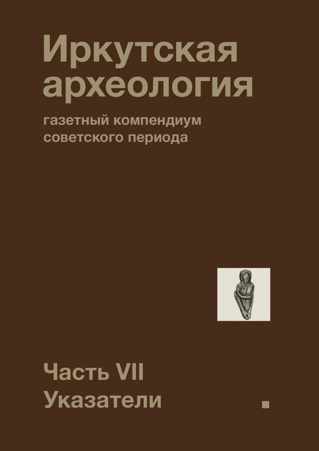 Иркутская археология: газетный компендиум советского периода. Часть VII. Указатели, Максим Куделя, Павел Ребриков