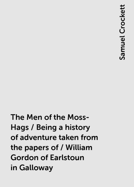 The Men of the Moss-Hags / Being a history of adventure taken from the papers of / William Gordon of Earlstoun in Galloway