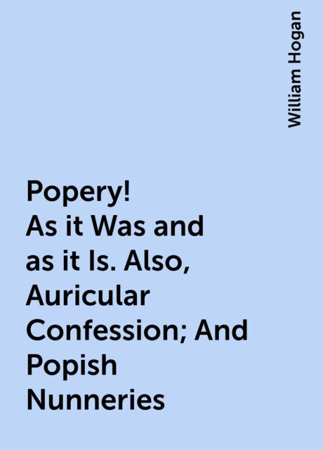Popery! As it Was and as it Is. Also, Auricular Confession; And Popish Nunneries