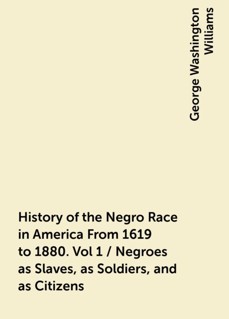 History of the Negro Race in America From 1619 to 1880. Vol 1 / Negroes as Slaves, as Soldiers, and as Citizens