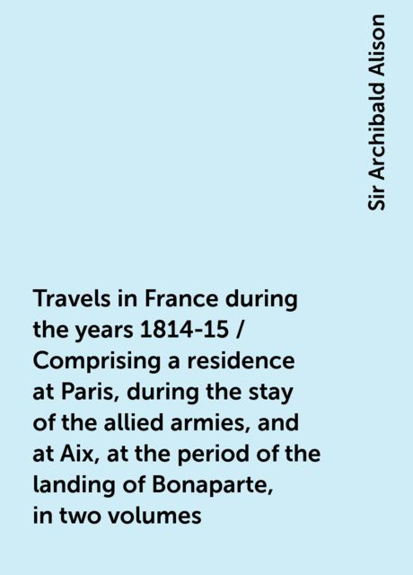 Travels in France during the years 1814-15 / Comprising a residence at Paris, during the stay of the allied armies, and at Aix, at the period of the landing of Bonaparte, in two volumes