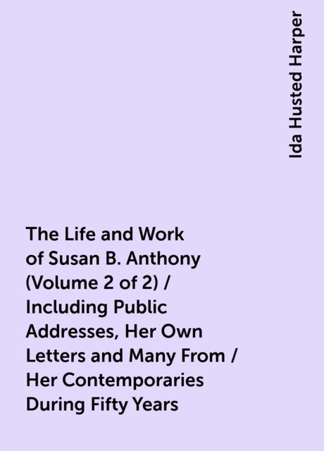 The Life and Work of Susan B. Anthony (Volume 2 of 2) / Including Public Addresses, Her Own Letters and Many From / Her Contemporaries During Fifty Years