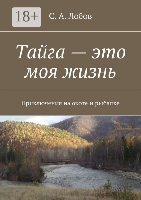 Тайга — это моя жизнь. Приключения на охоте и рыбалке, С.А. Лобов
