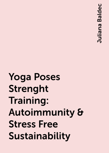 Yoga Poses Strenght Training: Autoimmunity & Stress Free Sustainability, Juliana Baldec