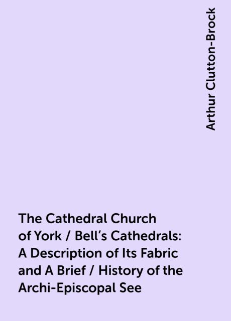 The Cathedral Church of York / Bell's Cathedrals: A Description of Its Fabric and A Brief / History of the Archi-Episcopal See