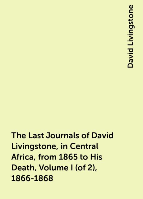 The Last Journals of David Livingstone, in Central Africa, from 1865 to His Death, Volume I (of 2), 1866-1868
