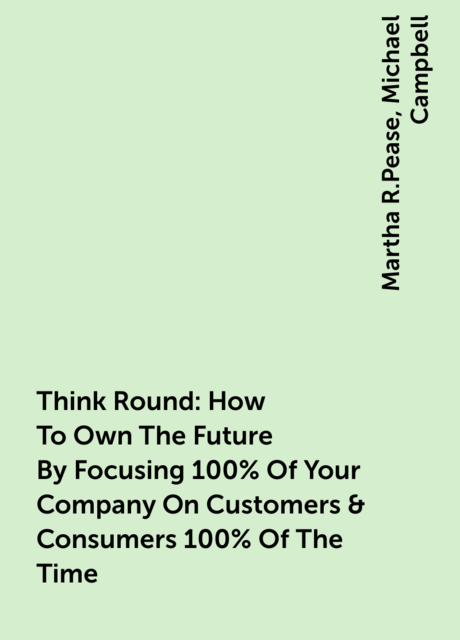 Think Round: How To Own The Future By Focusing 100% Of Your Company On Customers & Consumers 100% Of The Time